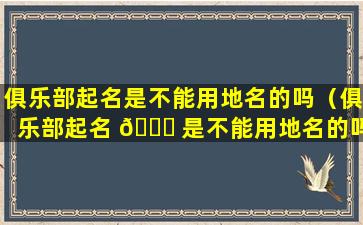 俱乐部起名是不能用地名的吗（俱乐部起名 🐟 是不能用地名的吗为什么）